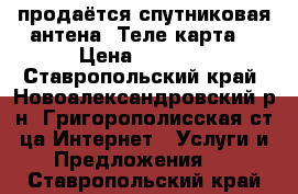 продаётся спутниковая антена “Теле карта“ › Цена ­ 3 000 - Ставропольский край, Новоалександровский р-н, Григорополисская ст-ца Интернет » Услуги и Предложения   . Ставропольский край